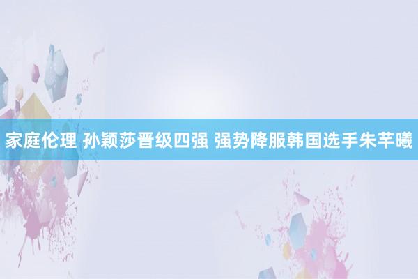 家庭伦理 孙颖莎晋级四强 强势降服韩国选手朱芊曦