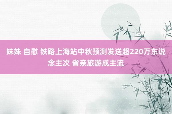 妹妹 自慰 铁路上海站中秋预测发送超220万东说念主次 省亲旅游成主流