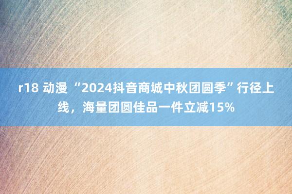 r18 动漫 “2024抖音商城中秋团圆季”行径上线，海量团圆佳品一件立减15%