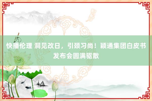 快播伦理 洞见改日，引颈习尚！颖通集团白皮书发布会圆满驱散