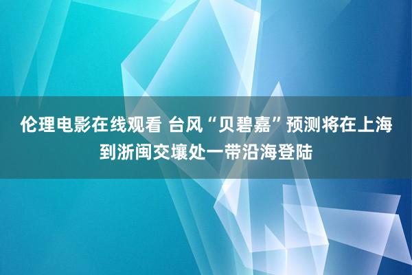 伦理电影在线观看 台风“贝碧嘉”预测将在上海到浙闽交壤处一带沿海登陆