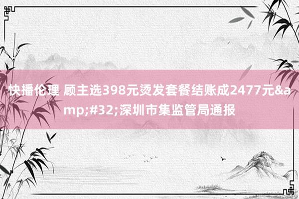 快播伦理 顾主选398元烫发套餐结账成2477元&#32;深圳市集监管局通报