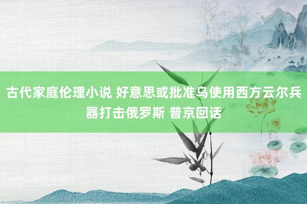 古代家庭伦理小说 好意思或批准乌使用西方云尔兵器打击俄罗斯 普京回话