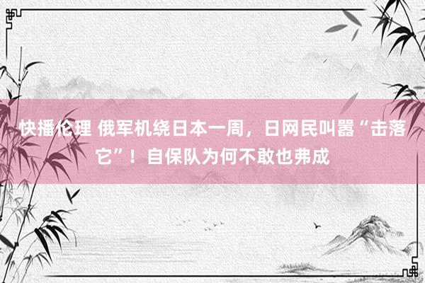 快播伦理 俄军机绕日本一周，日网民叫嚣“击落它”！自保队为何不敢也弗成