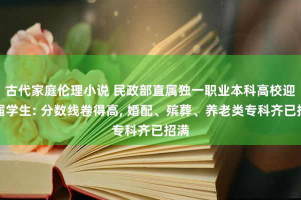 古代家庭伦理小说 民政部直属独一职业本科高校迎首届学生: 分数线卷得高， 婚配、殡葬、养老类专科齐已招满