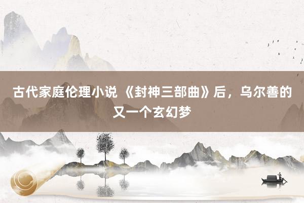 古代家庭伦理小说 《封神三部曲》后，乌尔善的又一个玄幻梦