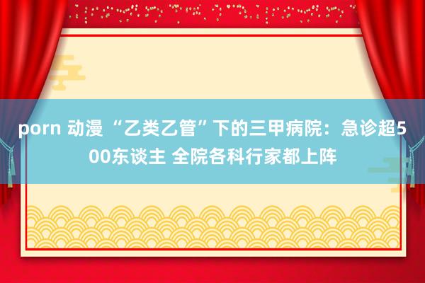 porn 动漫 “乙类乙管”下的三甲病院：急诊超500东谈主 全院各科行家都上阵