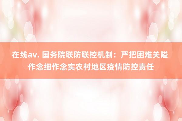 在线av. 国务院联防联控机制：严把困难关隘 作念细作念实农村地区疫情防控责任