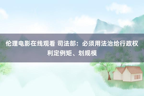 伦理电影在线观看 司法部：必须用法治给行政权利定例矩、划规模