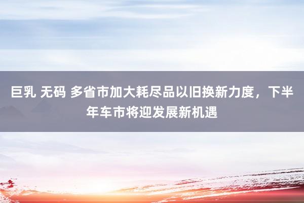 巨乳 无码 多省市加大耗尽品以旧换新力度，下半年车市将迎发展新机遇