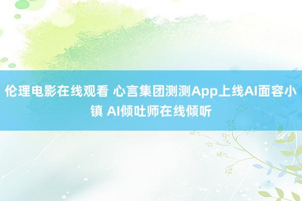 伦理电影在线观看 心言集团测测App上线AI面容小镇 AI倾吐师在线倾听