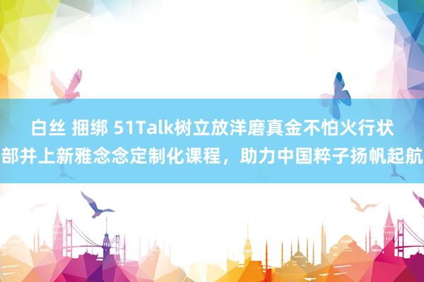 白丝 捆绑 51Talk树立放洋磨真金不怕火行状部并上新雅念念定制化课程，助力中国粹子扬帆起航