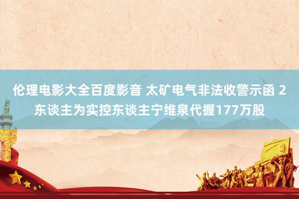 伦理电影大全百度影音 太矿电气非法收警示函 2东谈主为实控东谈主宁维泉代握177万股