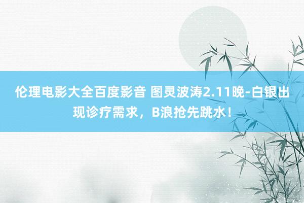 伦理电影大全百度影音 图灵波涛2.11晚-白银出现诊疗需求，B浪抢先跳水！