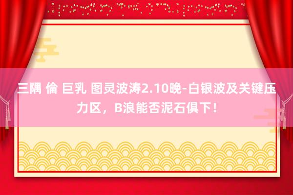 三隅 倫 巨乳 图灵波涛2.10晚-白银波及关键压力区，B浪能否泥石俱下！