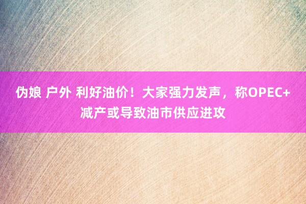 伪娘 户外 利好油价！大家强力发声，称OPEC+减产或导致油市供应进攻