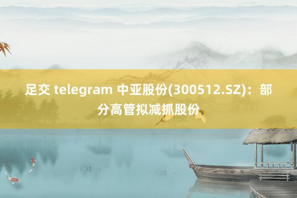 足交 telegram 中亚股份(300512.SZ)：部分高管拟减抓股份