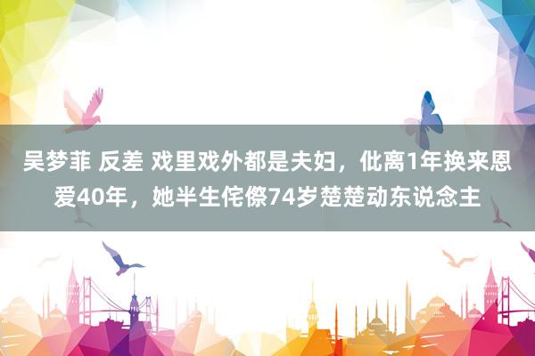 吴梦菲 反差 戏里戏外都是夫妇，仳离1年换来恩爱40年，她半生侘傺74岁楚楚动东说念主