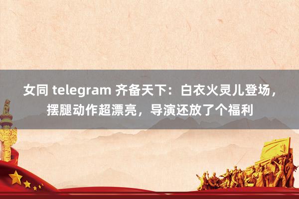 女同 telegram 齐备天下：白衣火灵儿登场，摆腿动作超漂亮，导演还放了个福利