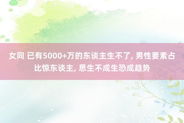 女同 已有5000+万的东谈主生不了， 男性要素占比惊东谈主， 思生不成生恐成趋势