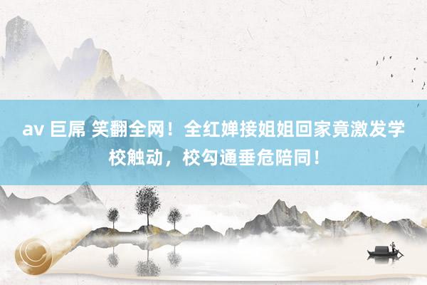 av 巨屌 笑翻全网！全红婵接姐姐回家竟激发学校触动，校勾通垂危陪同！