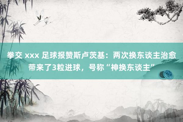 拳交 xxx 足球报赞斯卢茨基：两次换东谈主治愈带来了3粒进球，号称“神换东谈主”