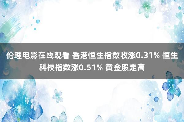 伦理电影在线观看 香港恒生指数收涨0.31% 恒生科技指数涨0.51% 黄金股走高