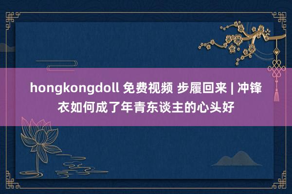 hongkongdoll 免费视频 步履回来 | 冲锋衣如何成了年青东谈主的心头好