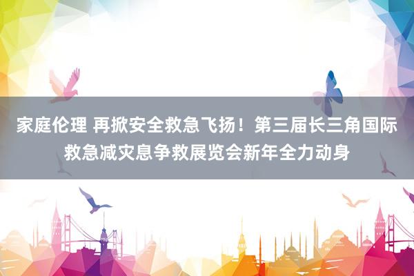 家庭伦理 再掀安全救急飞扬！第三届长三角国际救急减灾息争救展览会新年全力动身