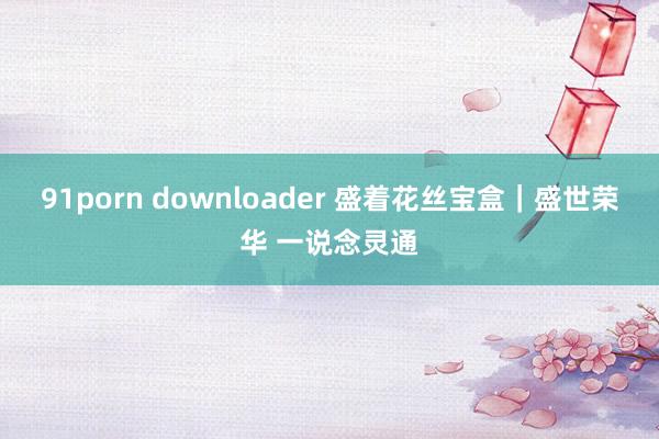 91porn downloader 盛着花丝宝盒｜盛世荣华 一说念灵通