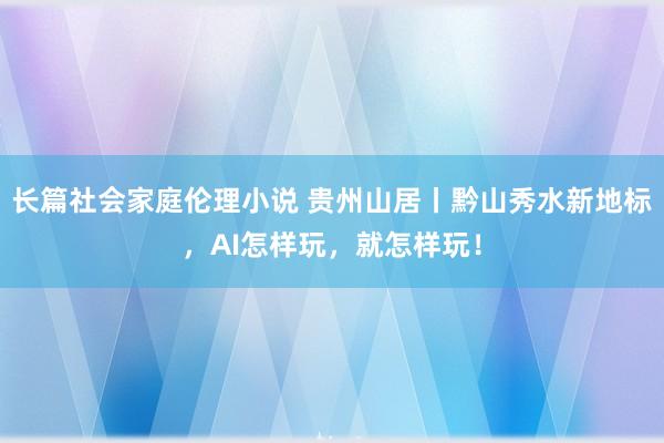 长篇社会家庭伦理小说 贵州山居丨黔山秀水新地标，AI怎样玩，就怎样玩！