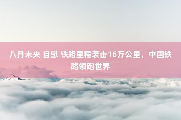 八月未央 自慰 铁路里程袭击16万公里，中国铁路领跑世界