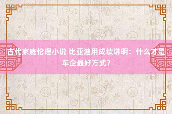 古代家庭伦理小说 比亚迪用成绩讲明：什么才是车企最好方式？