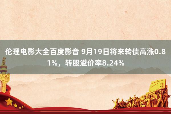 伦理电影大全百度影音 9月19日将来转债高涨0.81%，转股溢价率8.24%