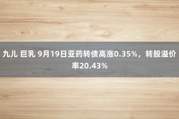 九儿 巨乳 9月19日亚药转债高涨0.35%，转股溢价率20.43%