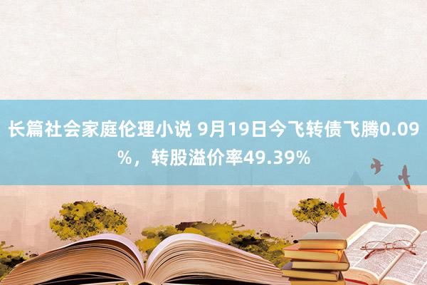 长篇社会家庭伦理小说 9月19日今飞转债飞腾0.09%，转股溢价率49.39%