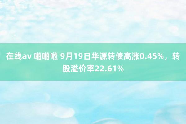 在线av 啪啪啦 9月19日华源转债高涨0.45%，转股溢价率22.61%