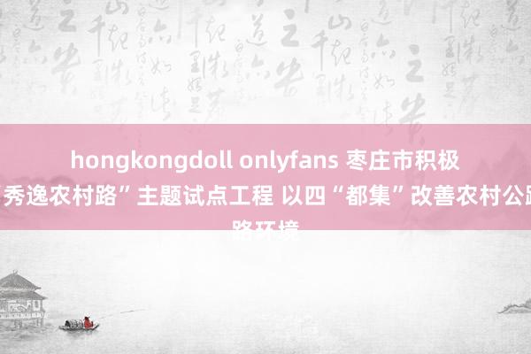 hongkongdoll onlyfans 枣庄市积极设备“秀逸农村路”主题试点工程 以四“都集”改善农村公路环境