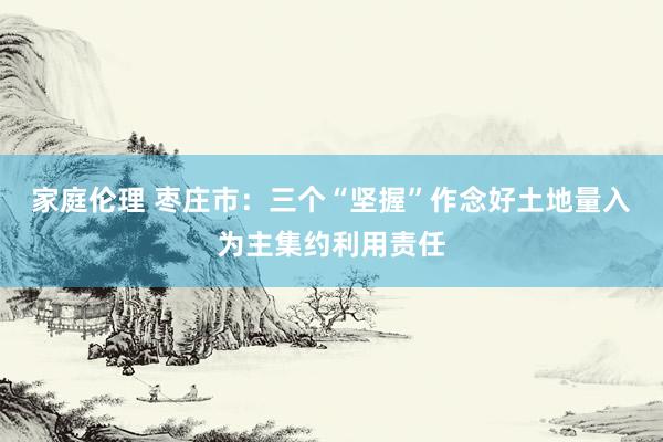 家庭伦理 枣庄市：三个“坚握”作念好土地量入为主集约利用责任