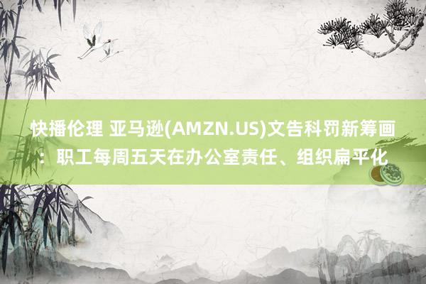 快播伦理 亚马逊(AMZN.US)文告科罚新筹画：职工每周五天在办公室责任、组织扁平化