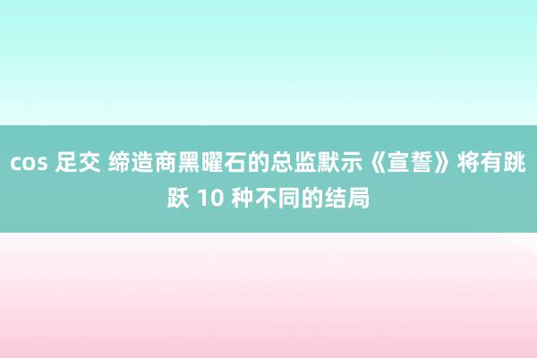 cos 足交 缔造商黑曜石的总监默示《宣誓》将有跳跃 10 种不同的结局