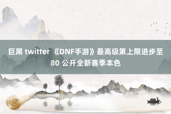 巨屌 twitter 《DNF手游》最高级第上限进步至80 公开全新赛季本色