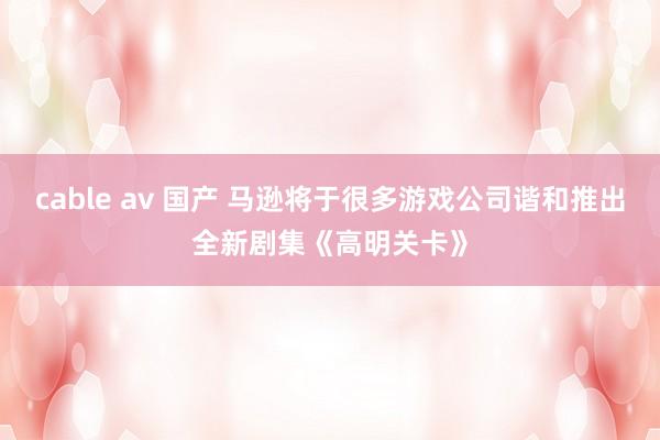 cable av 国产 马逊将于很多游戏公司谐和推出全新剧集《高明关卡》