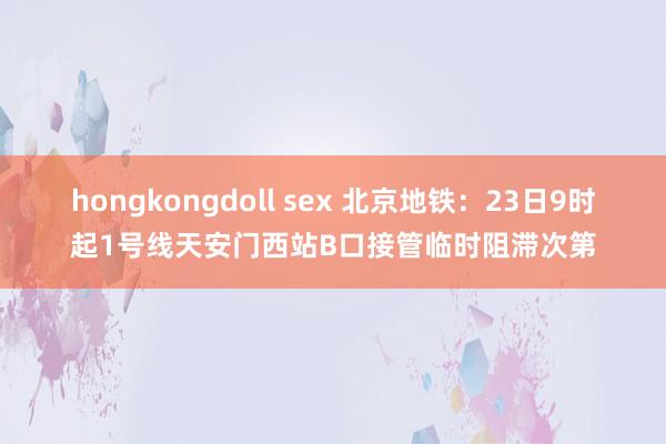 hongkongdoll sex 北京地铁：23日9时起1号线天安门西站B口接管临时阻滞次第