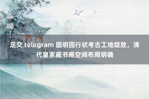 足交 telegram 圆明园行状考古工地绽放，清代皇家藏书阁空间布局明确