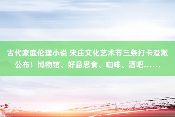 古代家庭伦理小说 宋庄文化艺术节三条打卡澄澈公布！博物馆、好意思食、咖啡、酒吧……