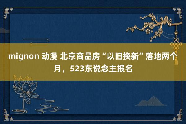 mignon 动漫 北京商品房“以旧换新”落地两个月，523东说念主报名