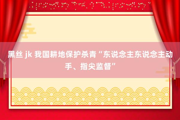 黑丝 jk 我国耕地保护杀青“东说念主东说念主动手、指尖监督”