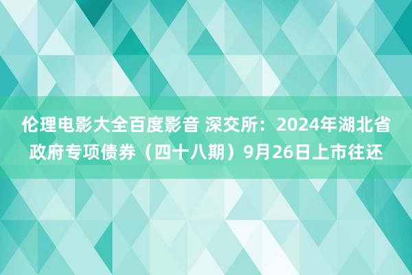 伦理电影大全百度影音 深交所：2024年湖北省政府专项债券（四十八期）9月26日上市往还