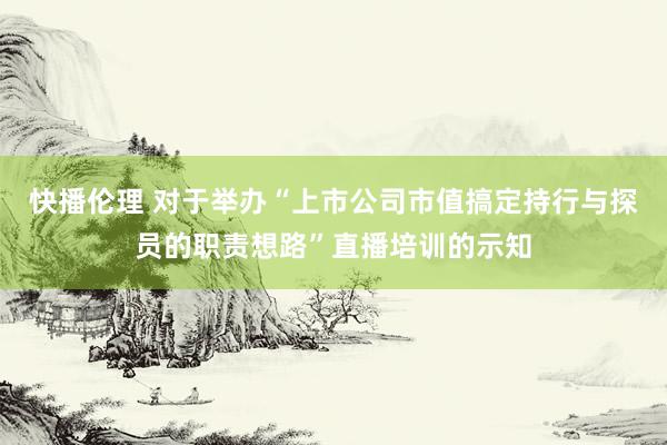 快播伦理 对于举办“上市公司市值搞定持行与探员的职责想路”直播培训的示知